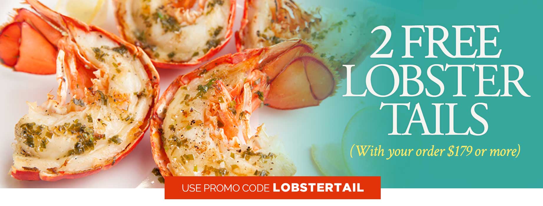 2 FREE Lobster Tails on orders $179+ Use Code: LOBSTERTAIL 2 FREE Lobster Tails on orders $179+ Use Code: LOBSTERTAIL