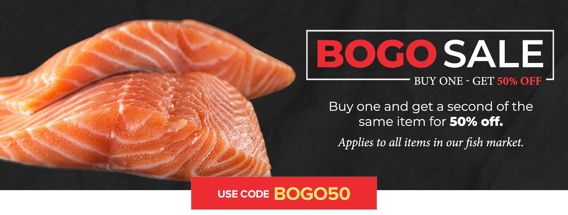 Buy One Get One 50% OFF everything in our Fish Market. Use code: BOGO50 